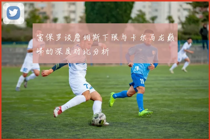 富保罗谈詹姆斯下限与卡尔马龙巅峰的深度对比分析