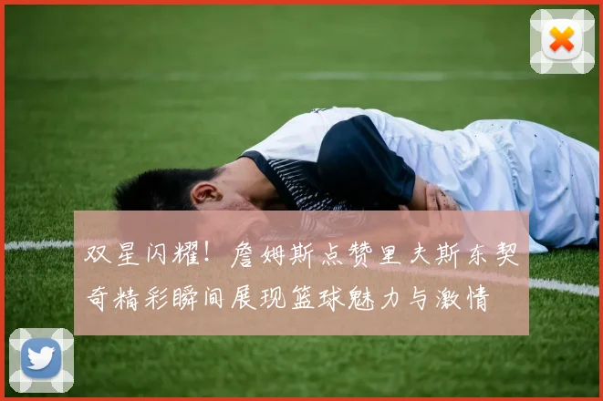 双星闪耀！詹姆斯点赞里夫斯东契奇精彩瞬间展现篮球魅力与激情
