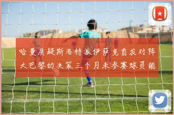 哈曼质疑斯洛特派伊萨克首发对阵大巴黎的决策三个月未参赛球员能否胜任