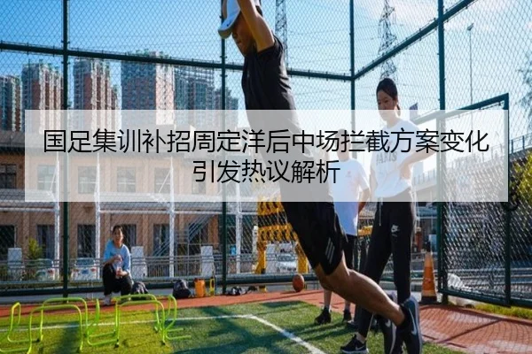 国足集训补招周定洋后中场拦截方案变化引发热议解析